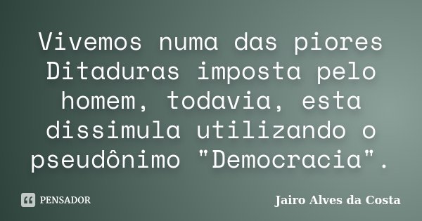 Vivemos numa das piores Ditaduras imposta pelo homem, todavia, esta dissimula utilizando o pseudônimo "Democracia".... Frase de Jairo Alves da Costa.