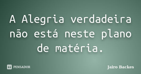 A Alegria verdadeira não está neste plano de matéria.... Frase de Jairo Backes.