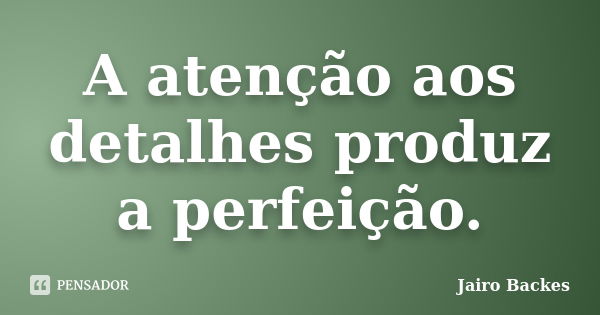 A atenção aos detalhes produz a perfeição.... Frase de Jairo Backes.