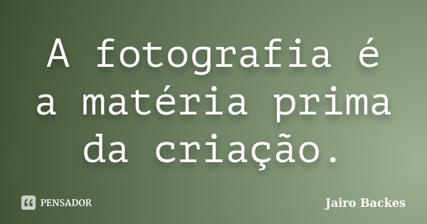 A fotografia é a matéria prima da criação.... Frase de Jairo Backes.
