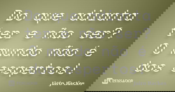 Do que adianta ter e não ser? O mundo não é dos espertos!... Frase de Jairo Backes.