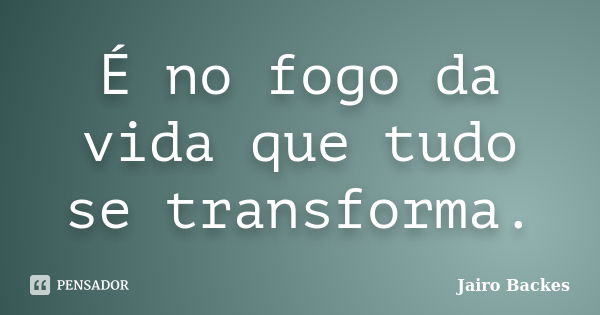 É no fogo da vida que tudo se transforma.... Frase de Jairo Backes.