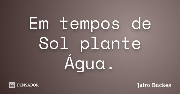 Em tempos de Sol plante Água.... Frase de Jairo Backes.