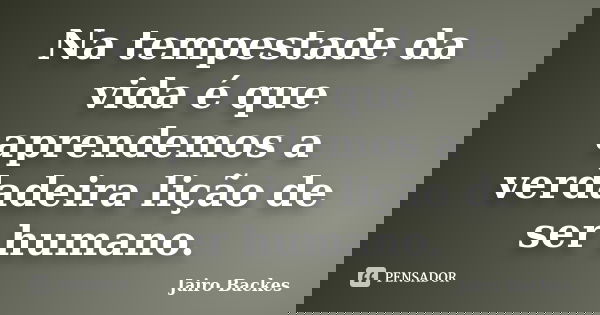 Na tempestade da vida é que aprendemos a verdadeira lição de ser humano.... Frase de Jairo Backes.