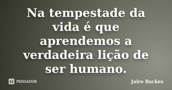 Na tempestade da vida é que aprendemos a verdadeira lição de ser humano.... Frase de Jairo Backes.