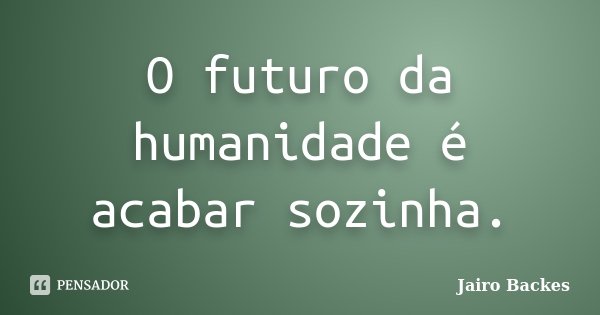 O futuro da humanidade é acabar sozinha.... Frase de Jairo Backes.