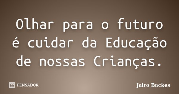 Olhar para o futuro é cuidar da Educação de nossas Crianças.... Frase de Jairo Backes.