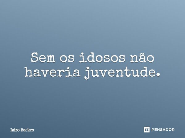 Sem os idosos não haveria juventude.... Frase de Jairo Backes.