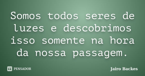 Somos todos seres de luzes e descobrimos isso somente na hora da nossa passagem.... Frase de Jairo Backes.