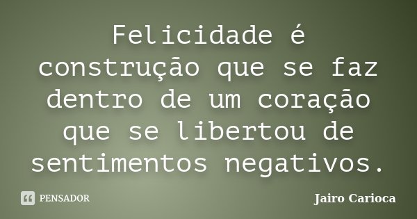Felicidade é construção que se faz dentro de um coração que se libertou de sentimentos negativos.... Frase de Jairo Carioca.