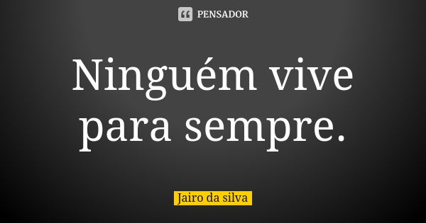 Ninguém vive para sempre.... Frase de Jairo da silva.