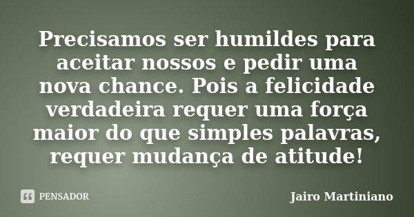 Precisamos ser humildes para aceitar nossos e pedir uma nova chance. Pois a felicidade verdadeira requer uma força maior do que simples palavras, requer mudança... Frase de Jairo Martiniano.