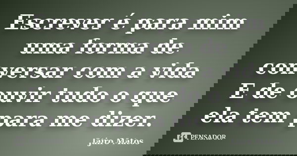 Escrever é para mim uma forma de conversar com a vida E de ouvir tudo o que ela tem para me dizer.... Frase de Jairo Matos.