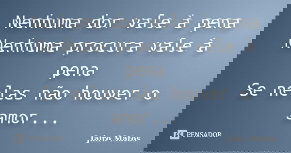 Nenhuma dor vale à pena Nenhuma procura vale à pena Se nelas não houver o amor...... Frase de Jairo Matos.