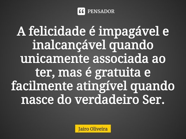 ⁠A felicidade é impagável e inalcançável quando unicamente associada ao ter, mas é gratuita e facilmente atingível quando nasce do verdadeiro Ser.... Frase de Jairo Oliveira.
