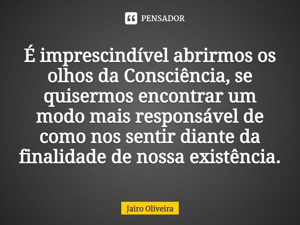 ⁠É imprescindível abrirmos os olhos da Consciência, se quisermos encontrar um modo mais responsável de como nos sentir diante da finalidade de nossa existência.... Frase de Jairo Oliveira.