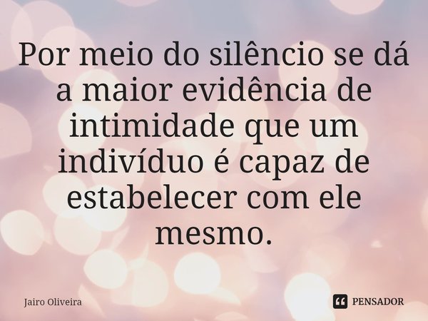 ⁠Por meio do silêncio se dá a maior evidência de intimidade que um indivíduo é capaz de estabelecer com ele mesmo.... Frase de Jairo Oliveira.