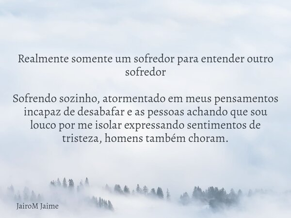 Realmente somente um sofredor para entender outro sofredor Sofrendo sozinho, atormentado em meus pensamentos incapaz de desabafar e as pessoas achando que sou l... Frase de JairoM Jaime.