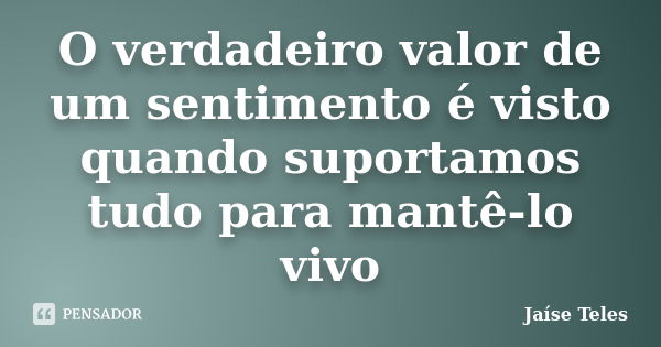 O verdadeiro valor de um sentimento é visto quando suportamos tudo para mantê-lo vivo... Frase de Jaíse Teles.