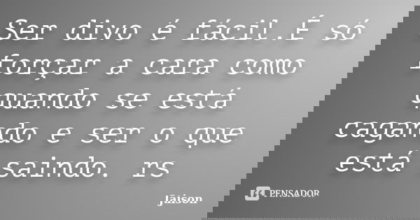 Ser divo é fácil.É só forçar a cara como quando se está cagando e ser o que está saindo. rs... Frase de Jaison.