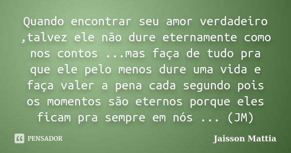 Quando encontrar seu amor verdadeiro ,talvez ele não dure eternamente como nos contos ...mas faça de tudo pra que ele pelo menos dure uma vida e faça valer a pe... Frase de Jaisson Mattia.