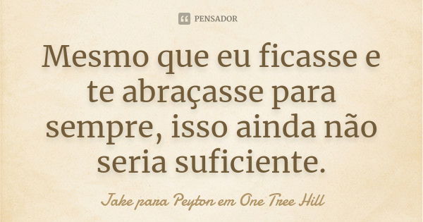 Mesmo que eu ficasse e te abraçasse para sempre, isso ainda não seria suficiente.... Frase de Jake para Peyton em One Tree Hill.