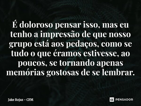 É doloroso pensar isso, mas eu tenho a impressão de que nosso grupo está aos pedaços, como se tudo o que éramos estivesse, ao poucos, se tornando apenas memória... Frase de Jake Rojaz - CFM.