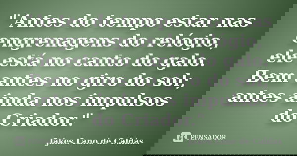"Antes do tempo estar nas engrenagens do relógio, ele está no canto do galo. Bem antes no giro do sol; antes ainda nos impulsos do Criador."... Frase de Jakes Lano de Caldas.