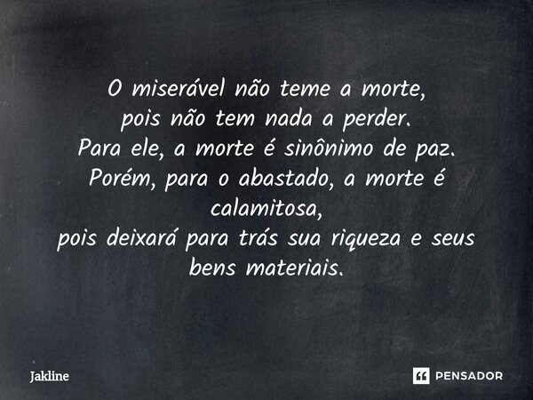 ⁠O miserável não teme a morte, pois não tem nada a perder. Para ele, a morte é sinônimo de paz. Porém, para o abastado, a morte é calamitosa, pois deixará para ... Frase de Jakline.
