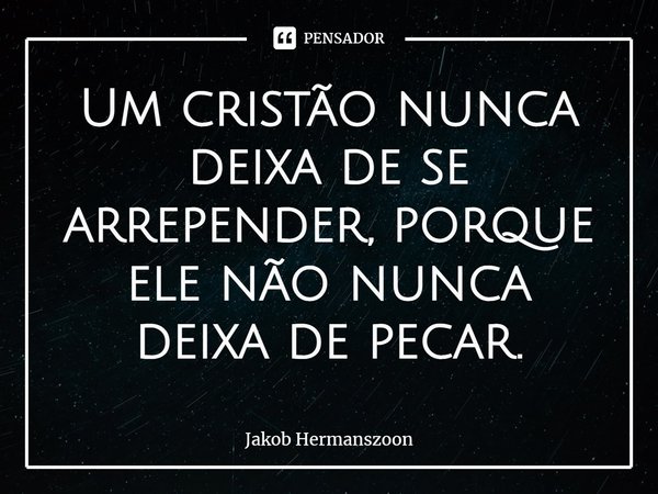 ⁠Um cristão nunca deixa de se arrepender, porque ele não nunca deixa de pecar.... Frase de Jakob Hermanszoon.