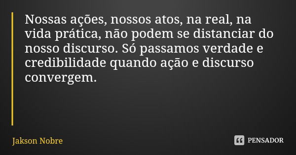 Nossas ações, nossos atos, na real, na vida prática, não podem se distanciar do nosso discurso. Só passamos verdade e credibilidade quando ação e discurso conve... Frase de Jakson Nobre.