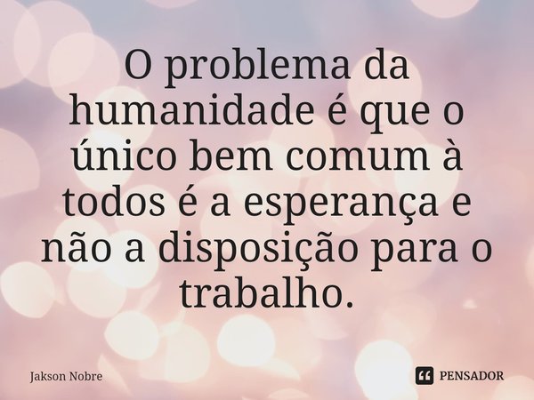 ⁠O problema da humanidade é que o único bem comum à todos é a esperança e não a disposição para o trabalho.... Frase de Jakson Nobre.