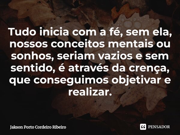 Tudo inicia com a fé, sem ela, nossos conceitos mentais ou sonhos, seriam vazios e sem sentido, é através da crença, que conseguimos objetivar e realizar.... Frase de Jakson Porto Cordeiro Ribeiro.