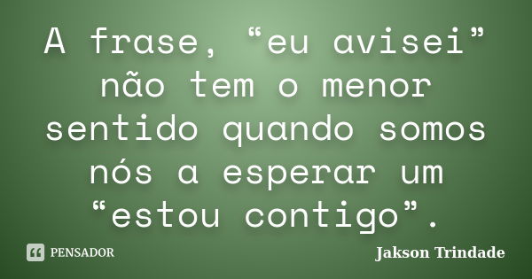 A frase, “eu avisei” não tem o menor sentido quando somos nós a esperar um “estou contigo”.... Frase de Jakson Trindade.