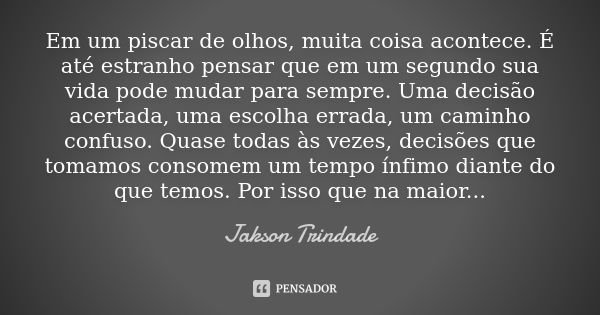 Em um piscar de olhos, muita coisa acontece. É até estranho pensar que em um segundo sua vida pode mudar para sempre. Uma decisão acertada, uma escolha errada, ... Frase de Jakson Trindade.