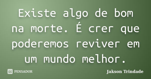 Existe algo de bom na morte. É crer que poderemos reviver em um mundo melhor.... Frase de Jakson Trindade.