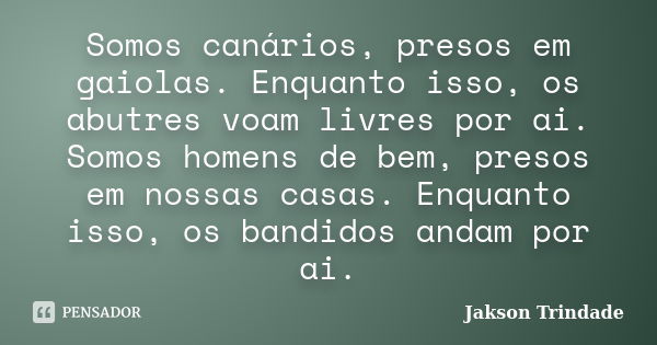 Somos canários, presos em gaiolas. Enquanto isso, os abutres voam livres por ai. Somos homens de bem, presos em nossas casas. Enquanto isso, os bandidos andam p... Frase de Jakson Trindade.