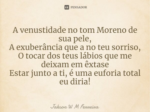 A venustidade no tom Moreno de sua pele,
A exuberância que a no teu sorriso,
O tocar dos teus lábios que me deixam em êxtase
Estar junto a ti, é uma euforia tot... Frase de Jakson W M Ferreira.