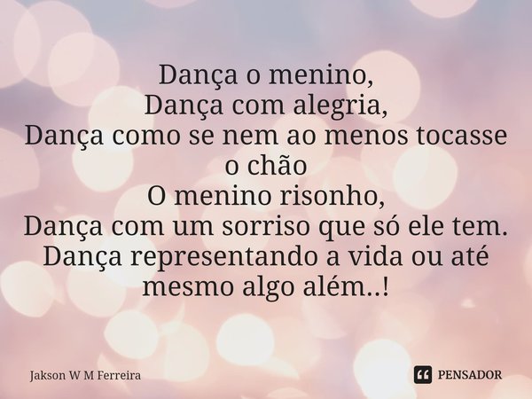 ⁠Dança o menino,
Dança com alegria,
Dança como se nem ao menos tocasse o chão
O menino risonho,
Dança com um sorriso que só ele tem.
Dança representando a vida ... Frase de Jakson W M Ferreira.