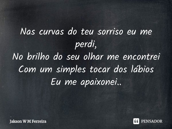 ⁠Nas curvas do teu sorriso eu me perdi,
No brilho do seu olhar me encontrei
Com um simples tocar dos lábios
Eu me apaixonei..... Frase de Jakson W M Ferreira.