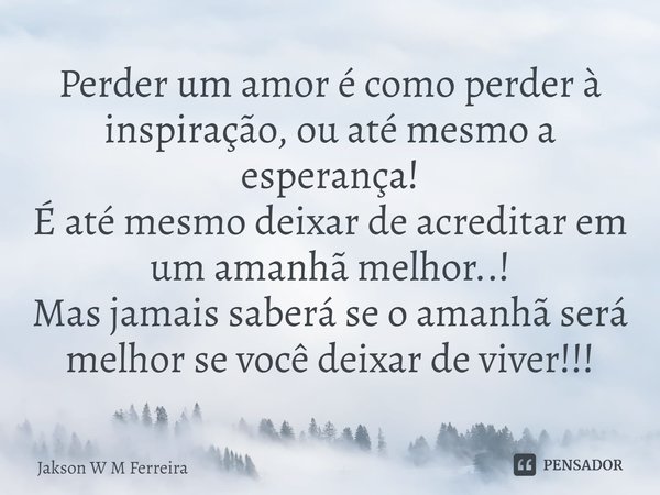Perder um amor é como perder à ins⁠piração, ou até mesmo a esperança!
É até mesmo deixar de acreditar em um amanhã melhor..!
Mas jamais saberá se o amanhã será ... Frase de Jakson W M Ferreira.