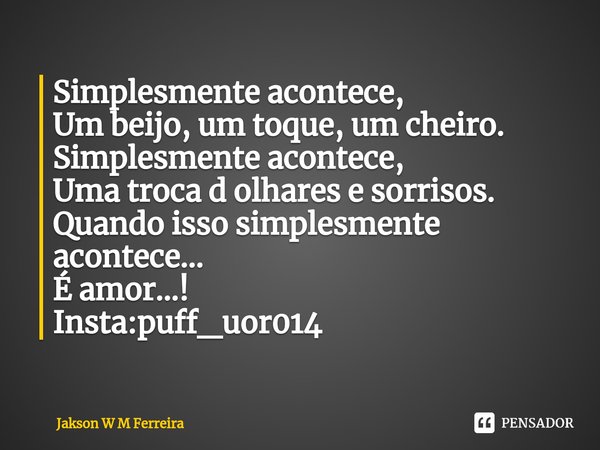 ⁠Simplesmente acontece,
Um beijo, um toque, um cheiro.
Simplesmente acontece,
Uma troca d olhares e sorrisos.
Quando isso simplesmente acontece...
É amor...!
In... Frase de Jakson W M Ferreira.