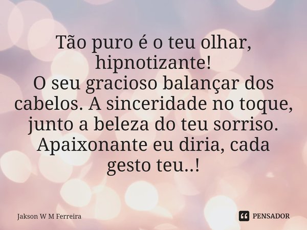 ⁠Tão puro é o teu olhar, hipnotizante!
O seu gracioso balançar dos cabelos. A sinceridade no toque, junto a beleza do teu sorriso.
Apaixonante eu diria, cada ge... Frase de Jakson W M Ferreira.