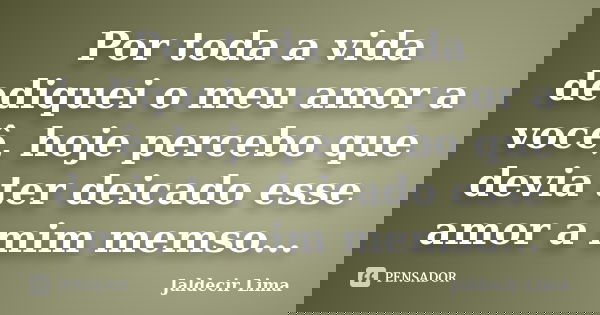 Por toda a vida dediquei o meu amor a você, hoje percebo que devia ter deicado esse amor a mim memso...... Frase de Jaldecir Lima.
