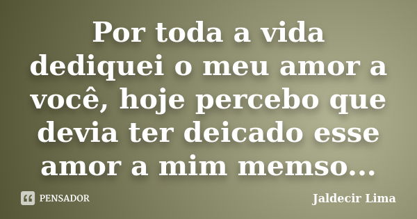 Por toda a vida dediquei o meu amor a você, hoje percebo que devia ter deicado esse amor a mim memso...... Frase de Jaldecir Lima.