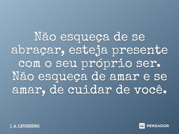 ⁠Não esqueça de se abraçar, esteja presente com o seu próprio ser. Não esqueça de amar e se amar, de cuidar de você.... Frase de J. A. LEVISKING.
