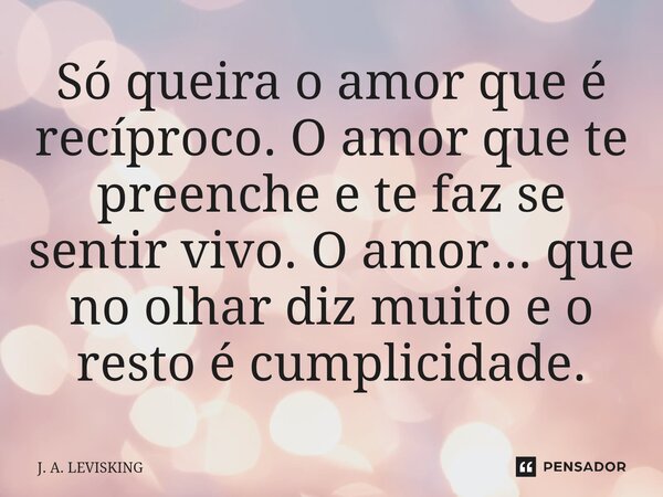 ⁠Só queira o amor que é recíproco. O amor que te preenche e te faz se sentir vivo. O amor... que no olhar diz muito e o resto é cumplicidade.... Frase de J. A. LEVISKING.