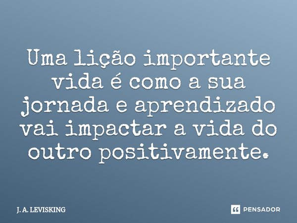 ⁠Uma lição importante vida é como a sua jornada e aprendizado vai impactar a vida do outro positivamente.... Frase de J. A. LEVISKING.