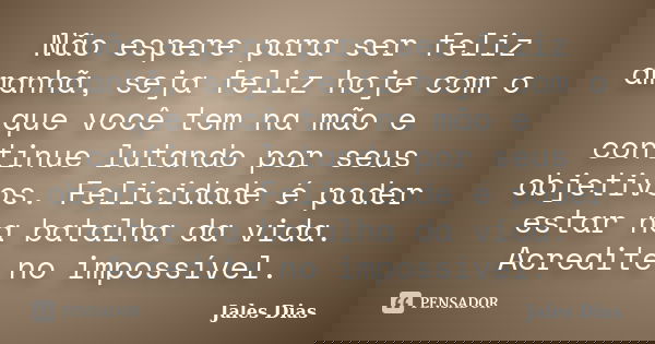 Não espere para ser feliz amanhã, seja feliz hoje com o que você tem na mão e continue lutando por seus objetivos. Felicidade é poder estar na batalha da vida. ... Frase de Jales Dias.