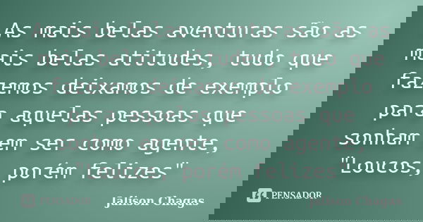 As mais belas aventuras são as mais belas atitudes, tudo que fazemos deixamos de exemplo para aquelas pessoas que sonham em ser como agente, "Loucos, porém... Frase de Jalison Chagas.